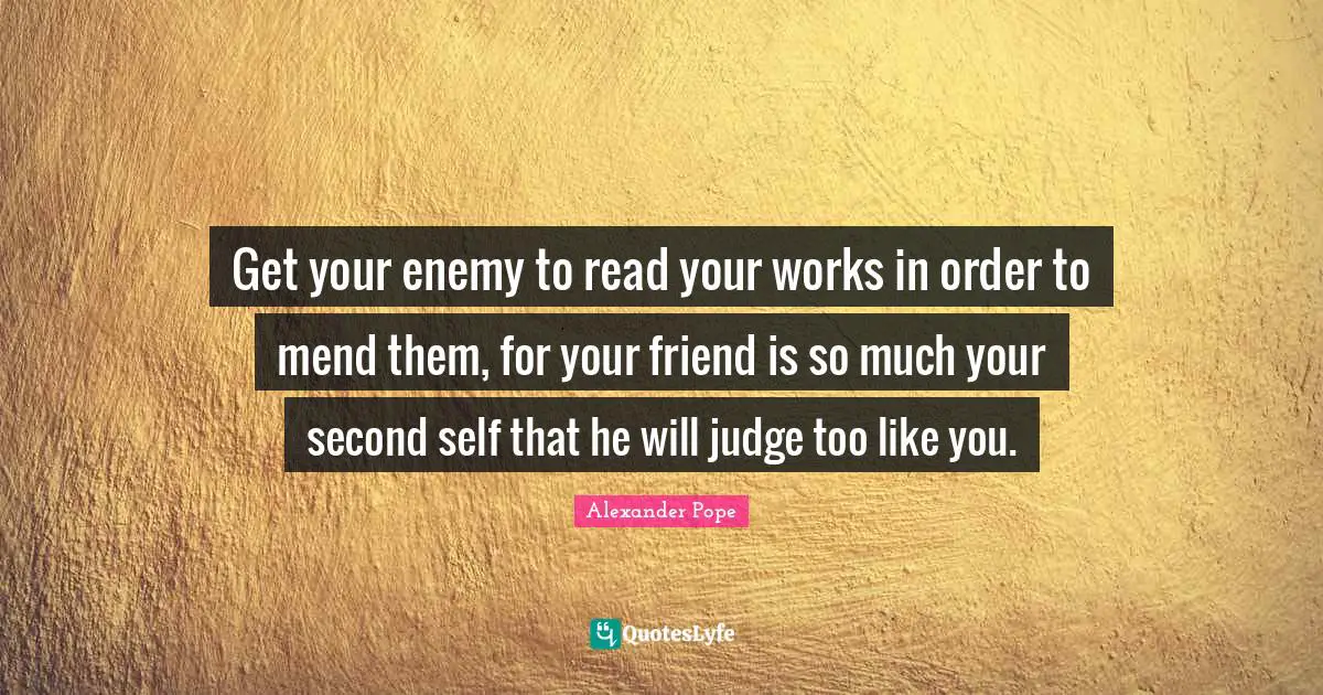 Get your enemy to read your works in order to mend them, for your friend is so much your second self that he will judge too like you.