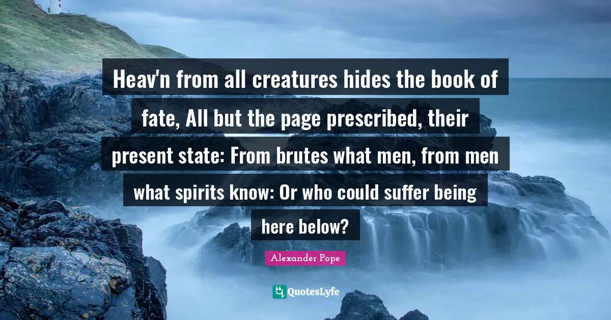 Heav'n from all creatures hides the book of fate, All but the page prescribed, their present state: From brutes what men, from men what spirits know: Or who could suffer being here below?