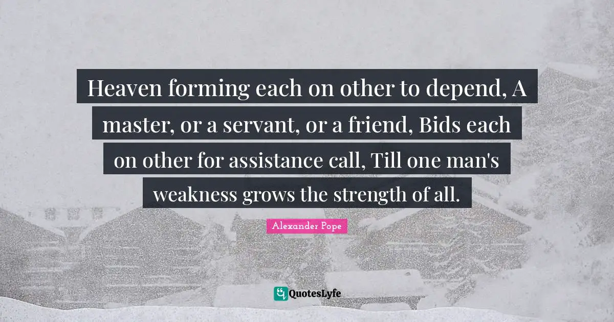 Heaven forming each on other to depend, A master, or a servant, or a friend, Bids each on other for assistance call, Till one man's weakness grows the strength of all.