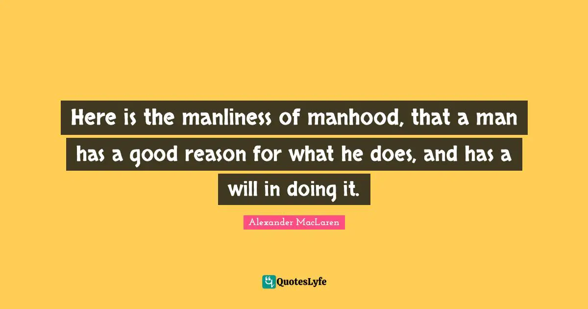 Alexander MacLaren Quotes: "Here is the manliness of manhood, that a man has a good reason for what he does, and has a will in doing it."
