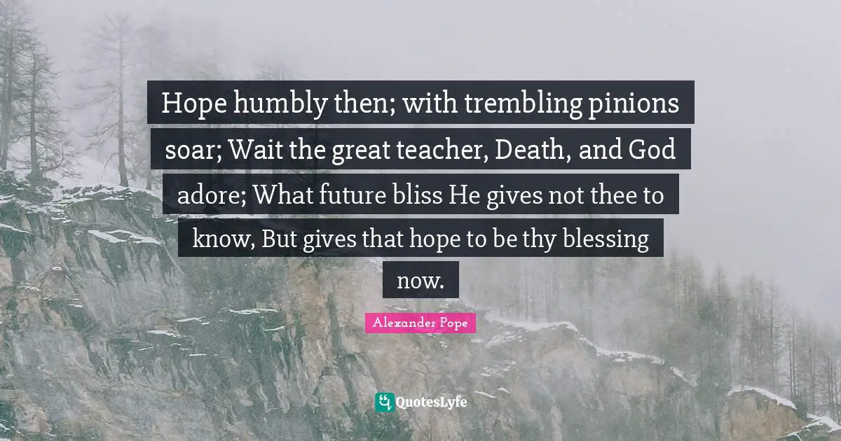 Hope humbly then; with trembling pinions soar; Wait the great teacher, Death, and God adore; What future bliss He gives not thee to know, But gives that hope to be thy blessing now.