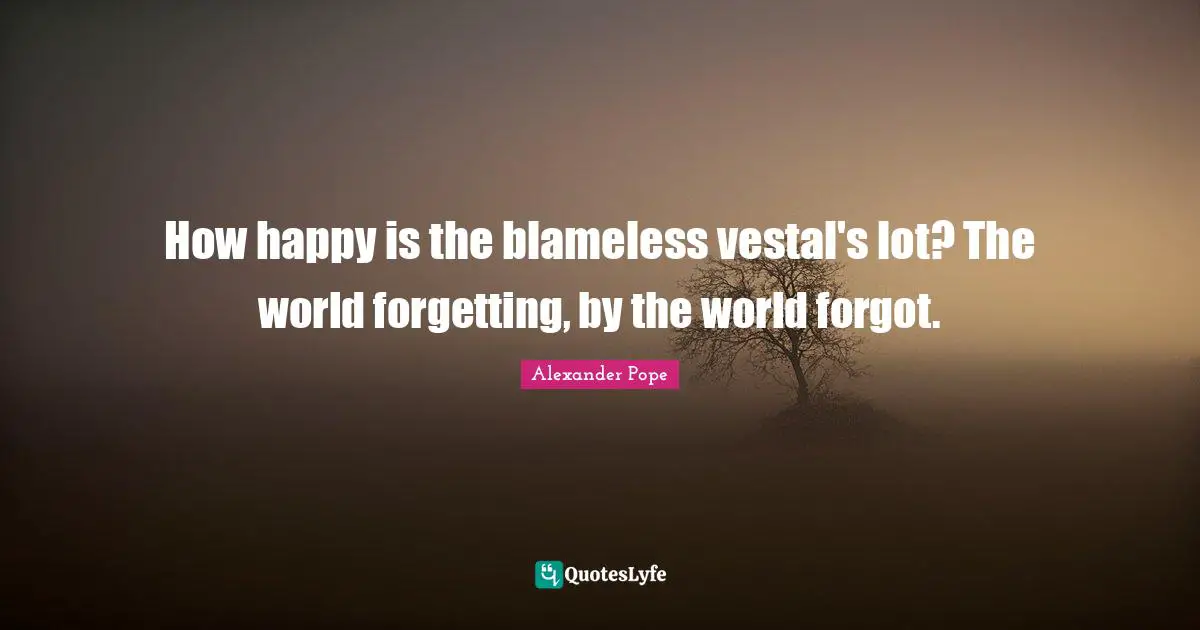 How happy is the blameless vestal's lot? The world forgetting, by the world forgot.