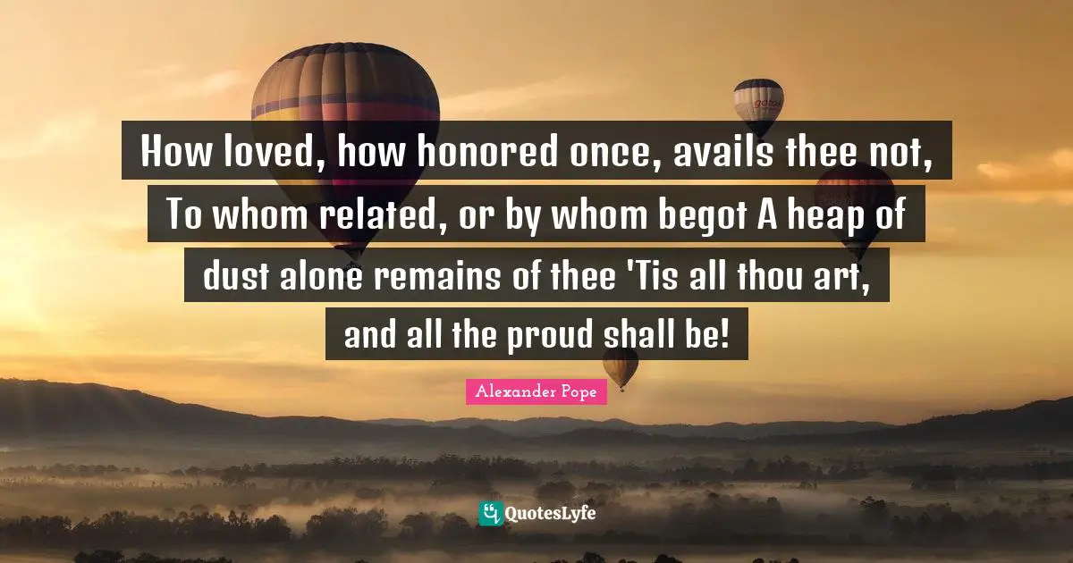 How loved, how honored once, avails thee not, To whom related, or by whom begot A heap of dust alone remains of thee 'Tis all thou art, and all the proud shall be!