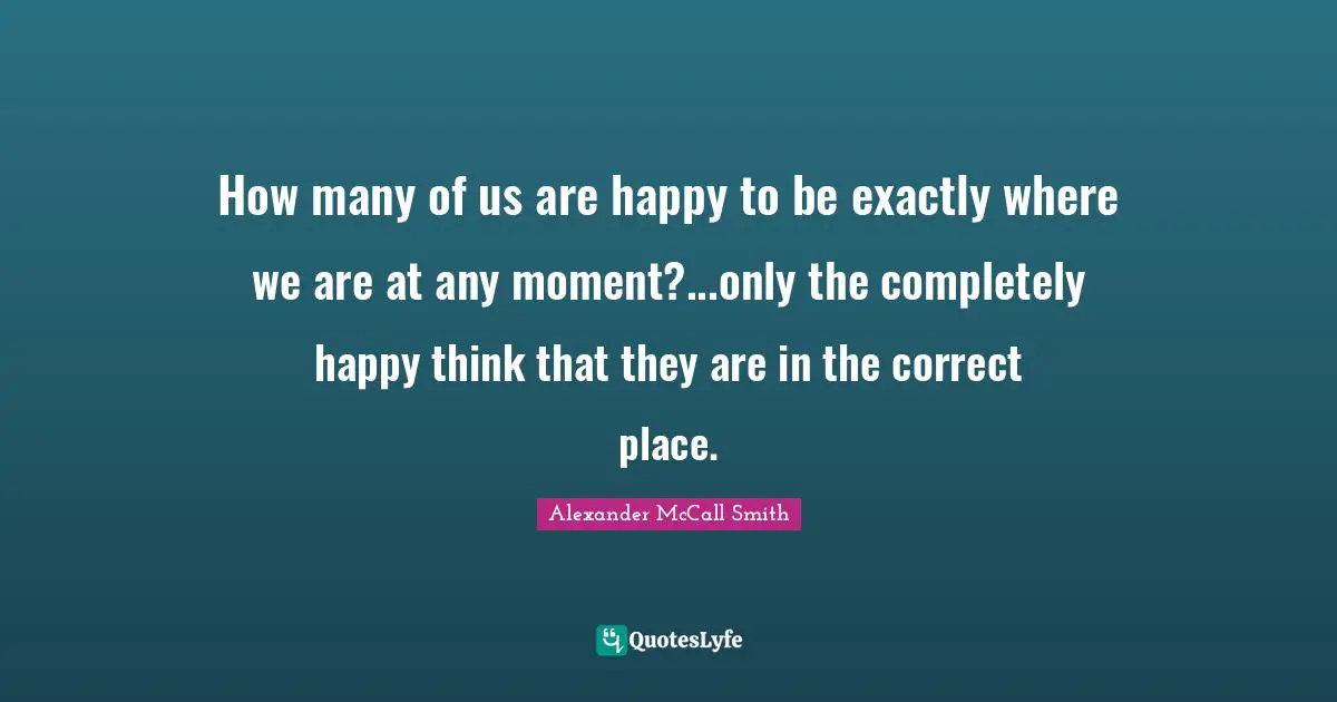 Alexander McCall Smith Quotes: "How many of us are happy to be exactly where we are at any moment?...only the completely happy think that they are in the correct place."