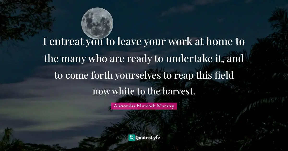 I entreat you to leave your work at home to the many who are ready to undertake it, and to come forth yourselves to reap this field now white to the harvest.