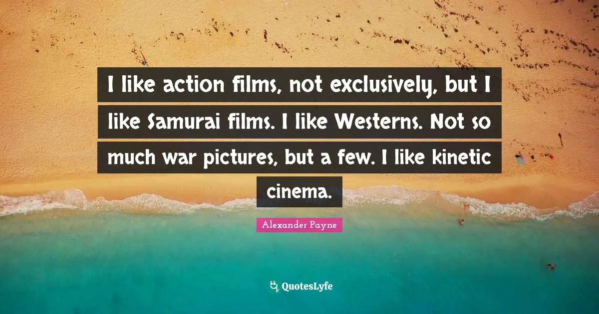 I like action films, not exclusively, but I like Samurai films. I like Westerns. Not so much war pictures, but a few. I like kinetic cinema.