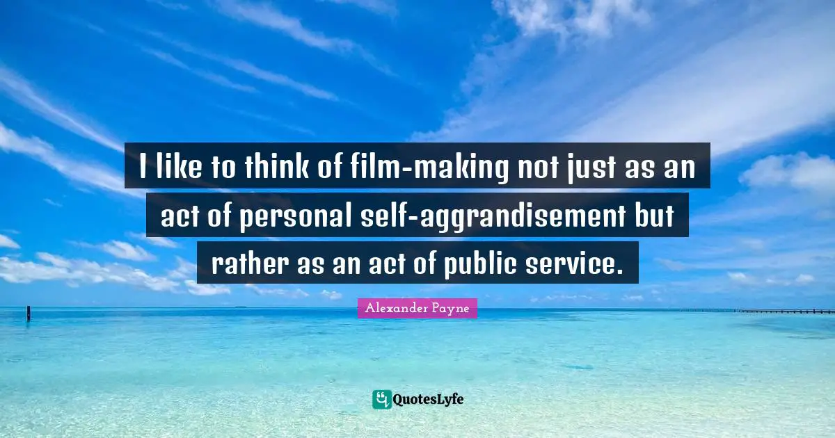 I like to think of film-making not just as an act of personal self-aggrandisement but rather as an act of public service.
