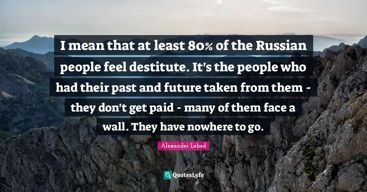 I mean that at least 80% of the Russian people feel destitute. It's the people who had their past and future taken from them - they don't get paid - many of them face a wall. They have nowhere to go.