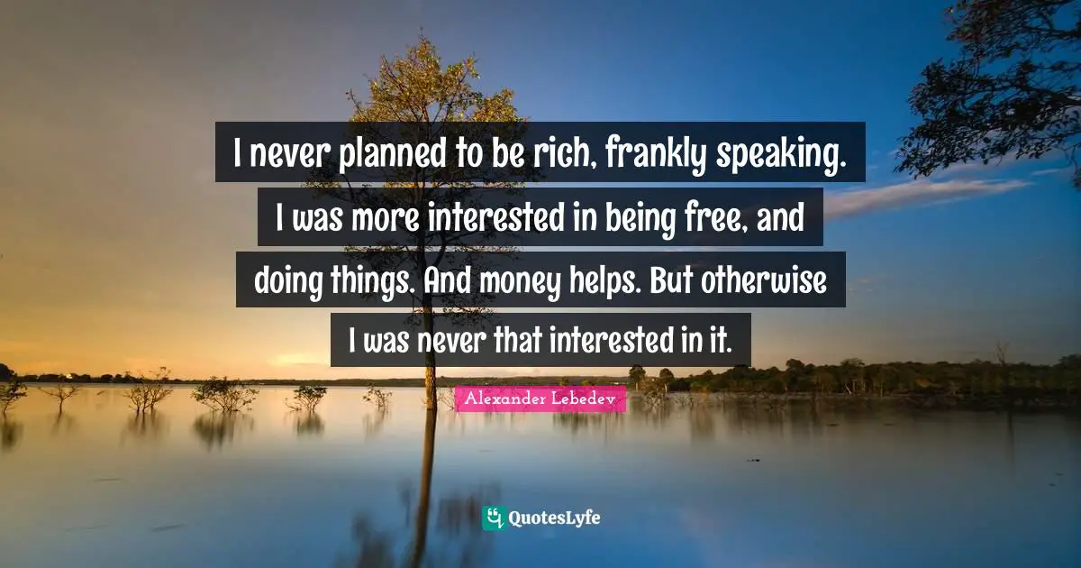 I never planned to be rich, frankly speaking. I was more interested in being free, and doing things. And money helps. But otherwise I was never that interested in it.