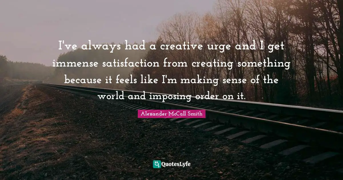 Alexander McCall Smith Quotes: "I've always had a creative urge and I get immense satisfaction from creating something because it feels like I'm making sense of the world and imposing order on it."