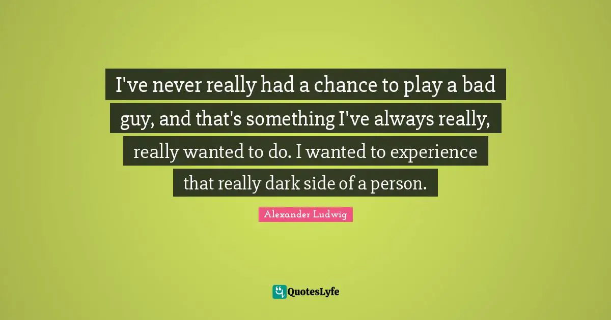 I've never really had a chance to play a bad guy, and that's something I've always really, really wanted to do. I wanted to experience that really dark side of a person.