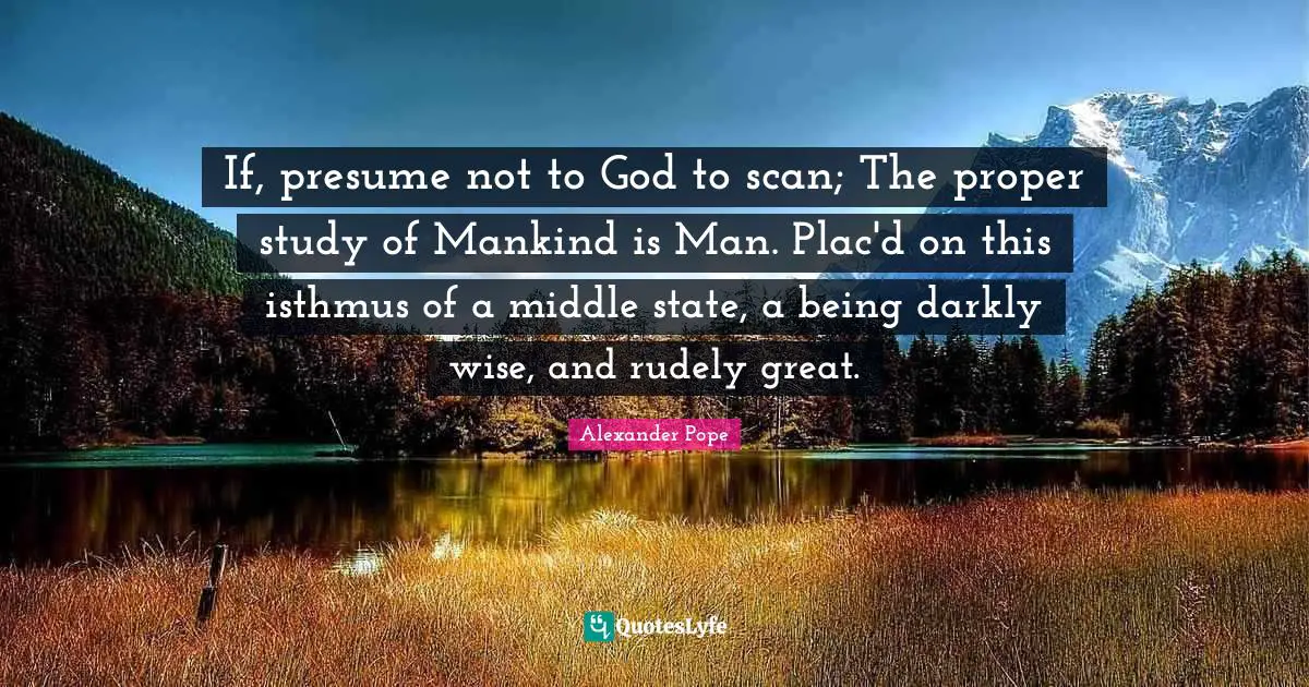 If, presume not to God to scan; The proper study of Mankind is Man. Plac'd on this isthmus of a middle state, a being darkly wise, and rudely great.