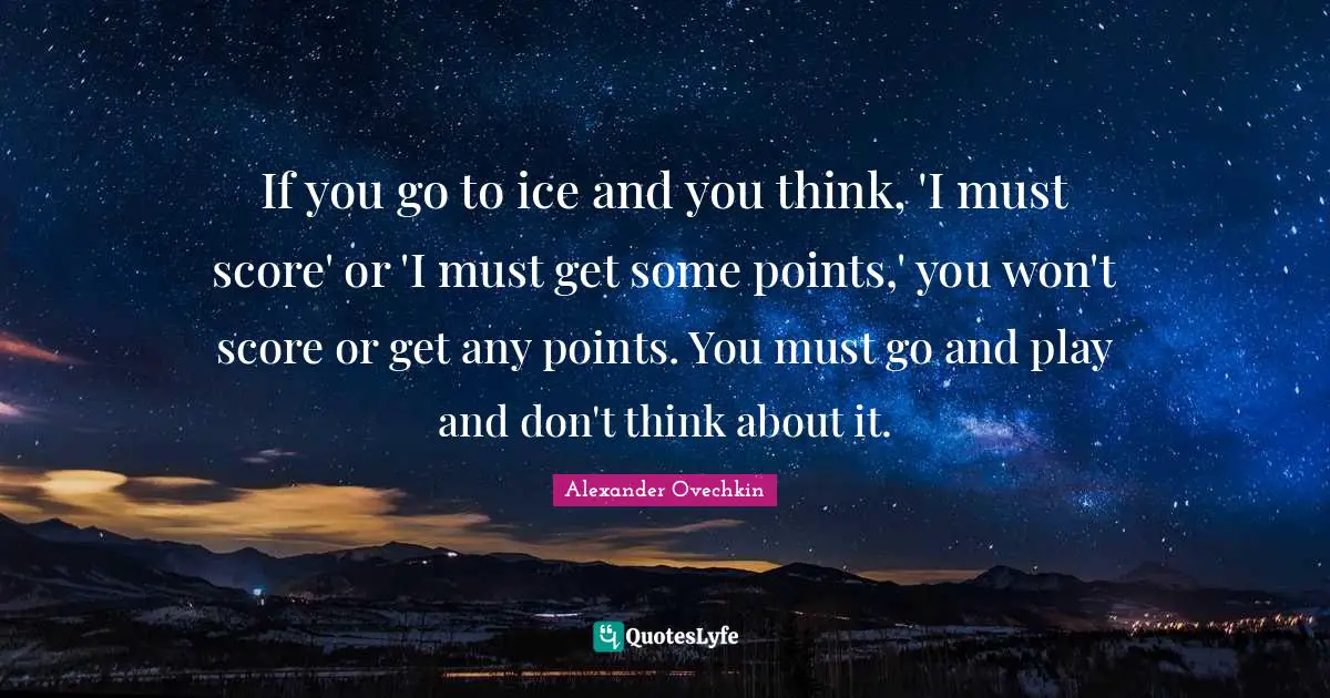 Alexander Ovechkin Quotes: "If you go to ice and you think, 'I must score' or 'I must get some points,' you won't score or get any points. You must go and play and don't think about it."