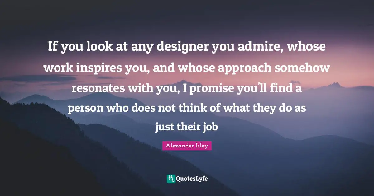 If you look at any designer you admire, whose work inspires you, and whose approach somehow resonates with you, I promise you'll find a person who does not think of what they do as just their job