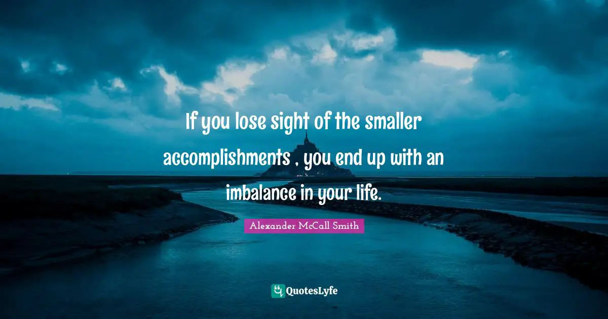 If you lose sight of the smaller accomplishments , you end up with an imbalance in your life.