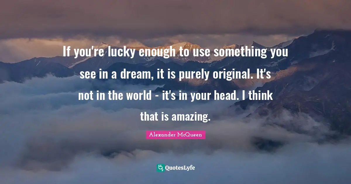 If you're lucky enough to use something you see in a dream, it is purely original. It's not in the world - it's in your head. I think that is amazing.