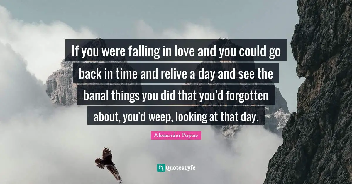 If you were falling in love and you could go back in time and relive a day and see the banal things you did that you'd forgotten about, you'd weep, looking at that day.