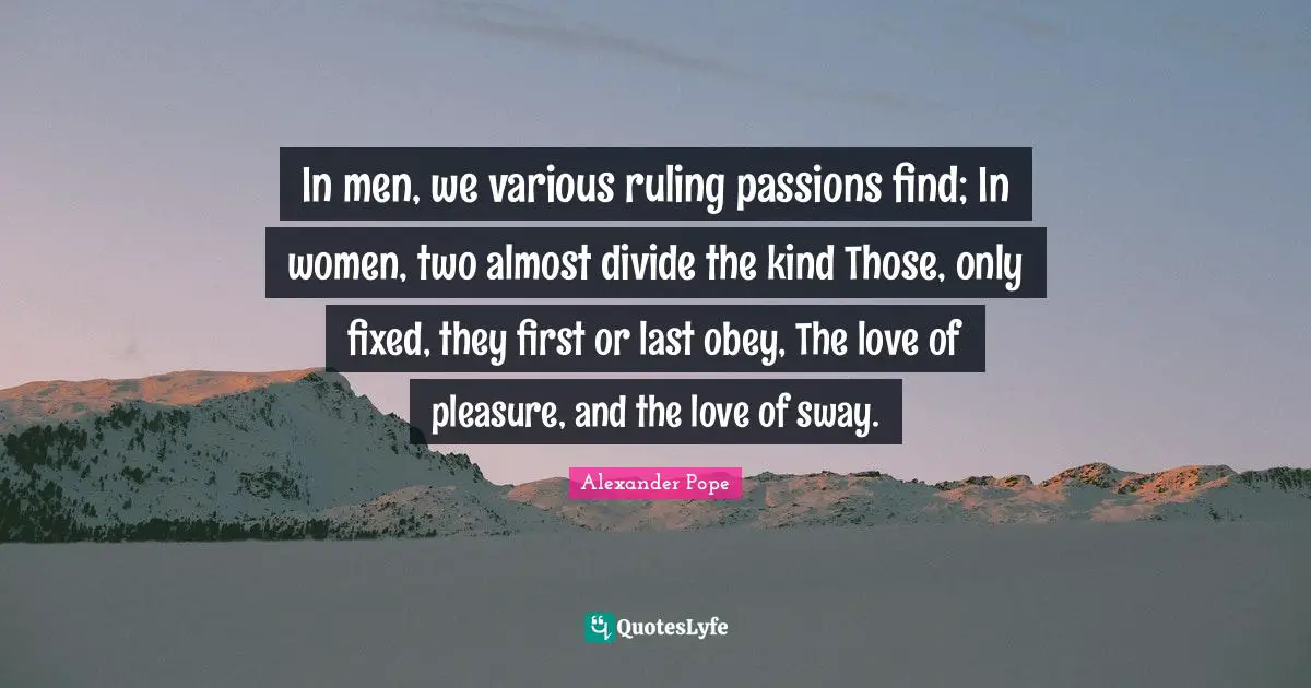 In men, we various ruling passions find; In women, two almost divide the kind Those, only fixed, they first or last obey, The love of pleasure, and the love of sway.