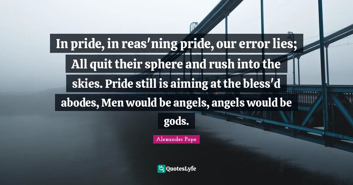 In pride, in reas'ning pride, our error lies; All quit their sphere and rush into the skies. Pride still is aiming at the bless'd abodes, Men would be angels, angels would be gods.