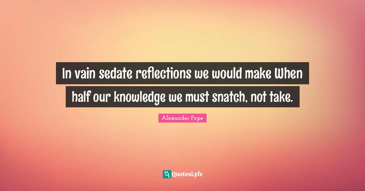 In vain sedate reflections we would make When half our knowledge we must snatch, not take.