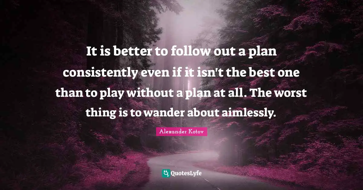 It is better to follow out a plan consistently even if it isn't the best one than to play without a plan at all. The worst thing is to wander about aimlessly.