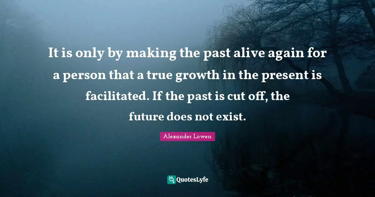 It is only by making the past alive again for a person that a true growth in the present is facilitated. If the past is cut off, the future does not exist.
