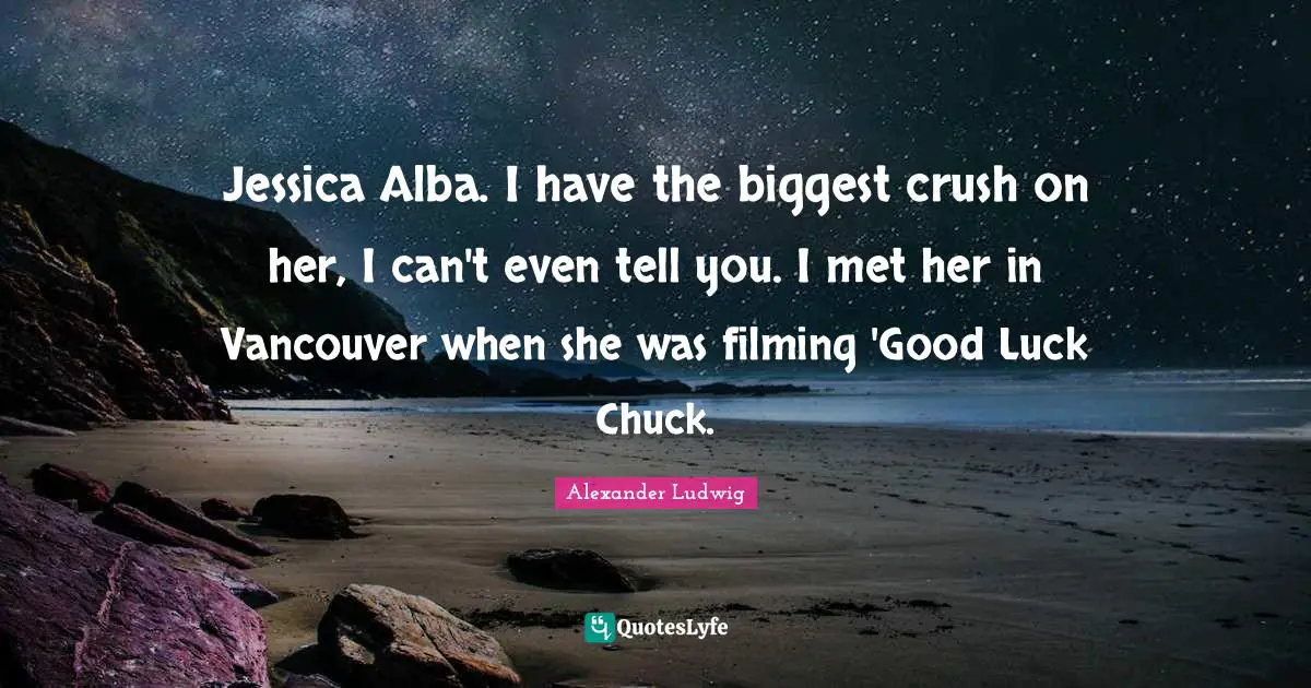Jessica Alba. I have the biggest crush on her, I can't even tell you. I met her in Vancouver when she was filming 'Good Luck Chuck.