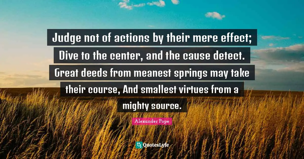 Judge not of actions by their mere effect; Dive to the center, and the cause detect. Great deeds from meanest springs may take their course, And smallest virtues from a mighty source.
