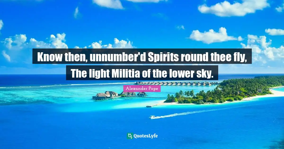 Know then, unnumber'd Spirits round thee fly, The light Militia of the lower sky.