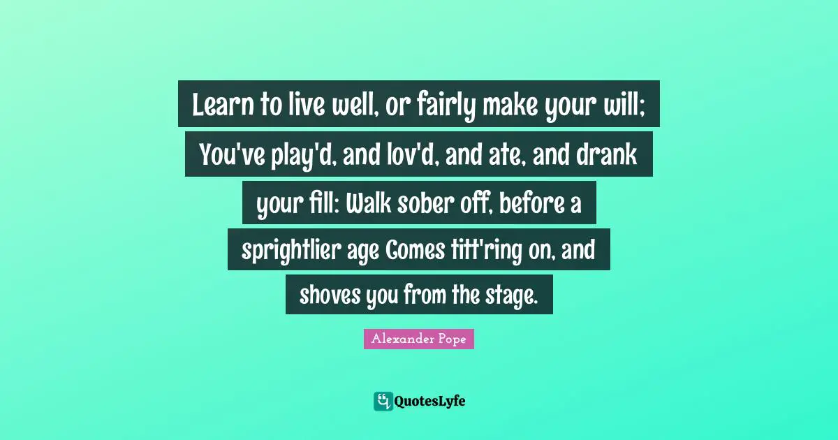 Learn to live well, or fairly make your will; You've play'd, and lov'd, and ate, and drank your fill: Walk sober off, before a sprightlier age Comes titt'ring on, and shoves you from the stage.