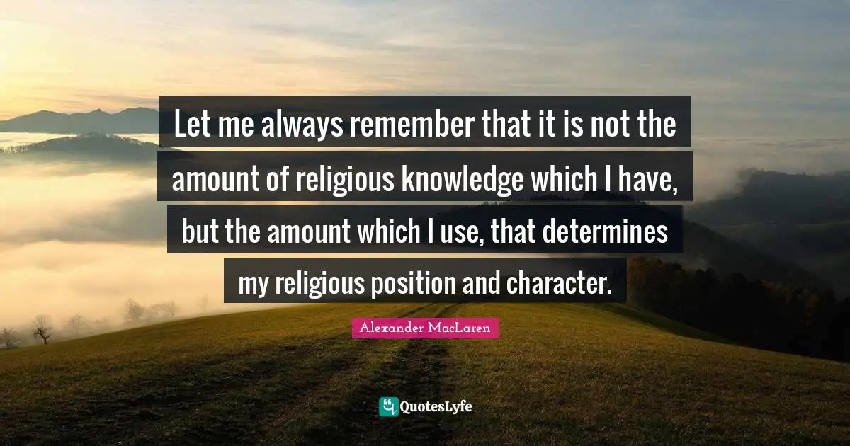 Alexander MacLaren Quotes: "Let me always remember that it is not the amount of religious knowledge which I have, but the amount which I use, that determines my religious position and character."