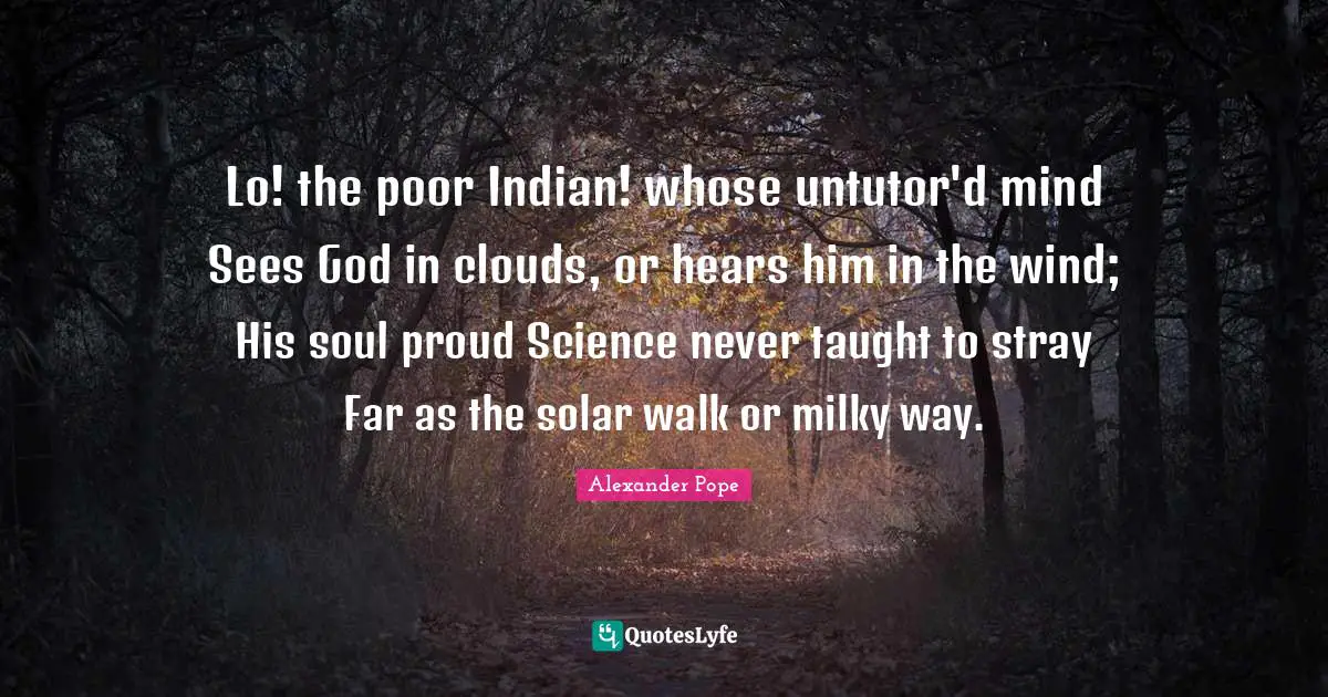 Lo! the poor Indian! whose untutor'd mind Sees God in clouds, or hears him in the wind; His soul proud Science never taught to stray Far as the solar walk or milky way.