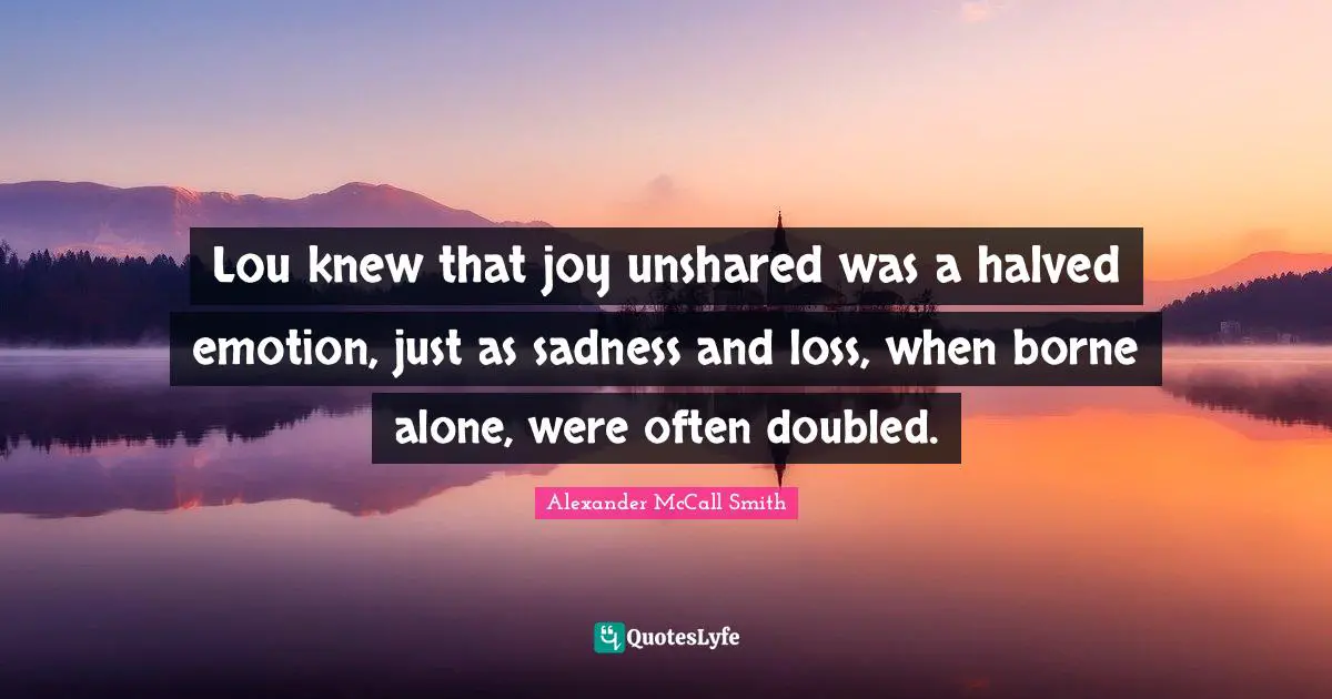 Lou knew that joy unshared was a halved emotion, just as sadness and loss, when borne alone, were often doubled.