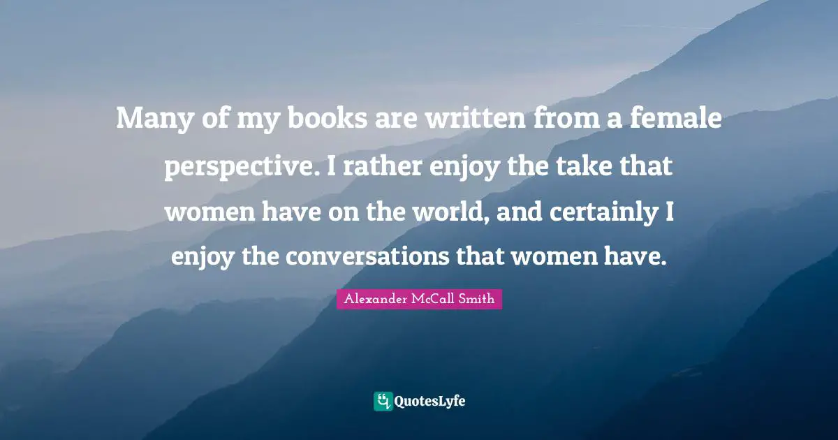 Alexander McCall Smith Quotes: "Many of my books are written from a female perspective. I rather enjoy the take that women have on the world, and certainly I enjoy the conversations that women have."