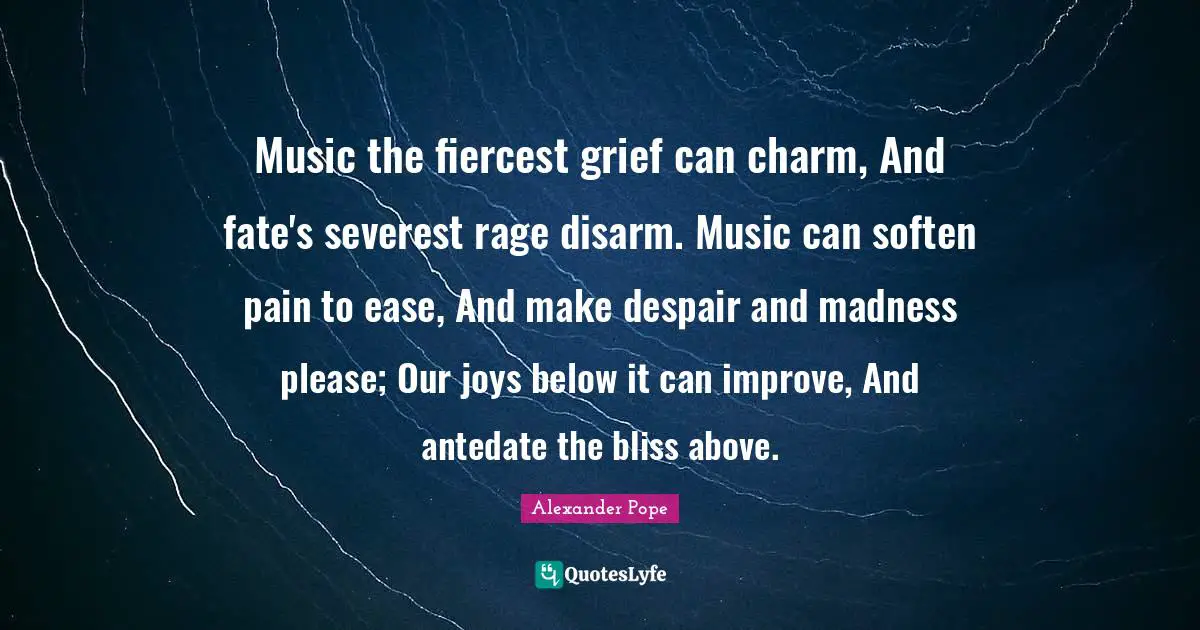 Music the fiercest grief can charm, And fate's severest rage disarm. Music can soften pain to ease, And make despair and madness please; Our joys below it can improve, And antedate the bliss above.