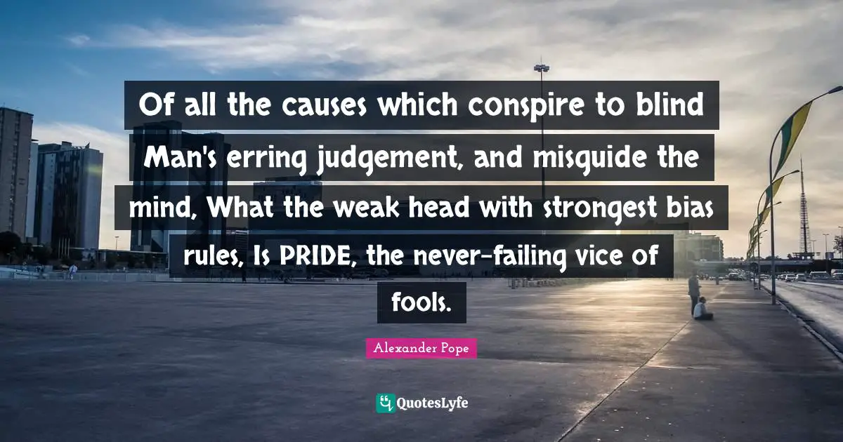 Alexander Pope Quotes: "Of all the causes which conspire to blind Man's erring judgement, and misguide the mind, What the weak head with strongest bias rules, Is PRIDE, the never-failing vice of fools."