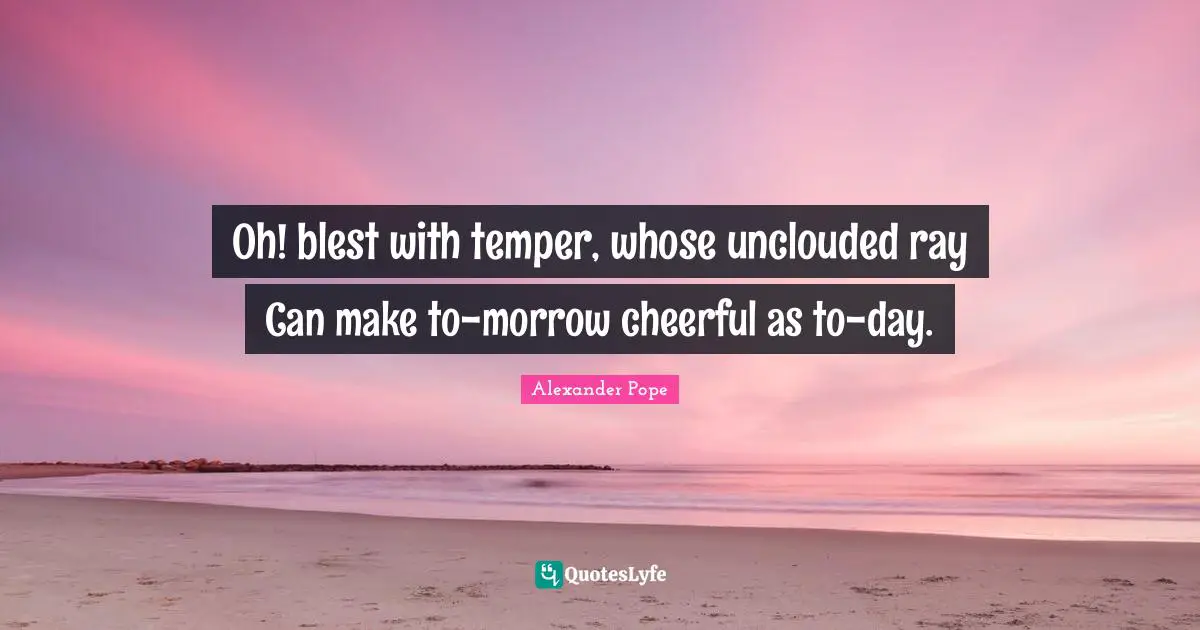 Oh! blest with temper, whose unclouded ray Can make to-morrow cheerful as to-day.