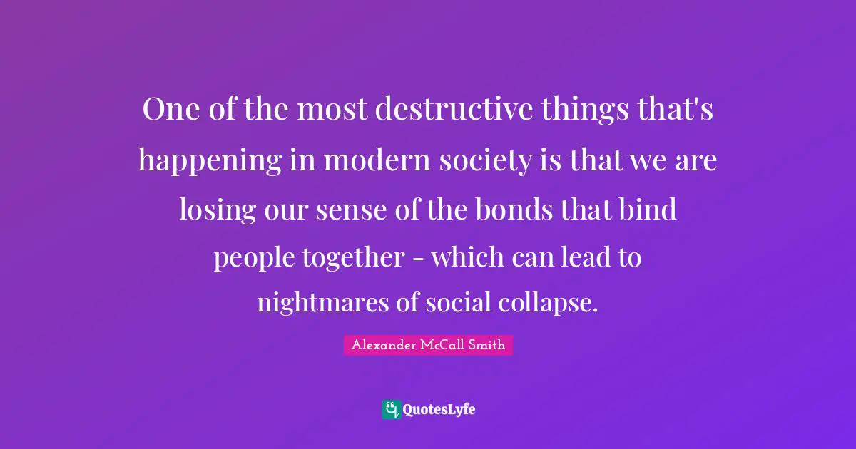 Alexander McCall Smith Quotes: "One of the most destructive things that's happening in modern society is that we are losing our sense of the bonds that bind people together - which can lead to nightmares of social collapse."