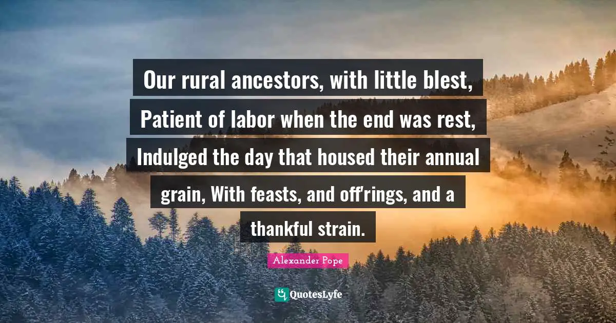 Our rural ancestors, with little blest, Patient of labor when the end was rest, Indulged the day that housed their annual grain, With feasts, and off'rings, and a thankful strain.