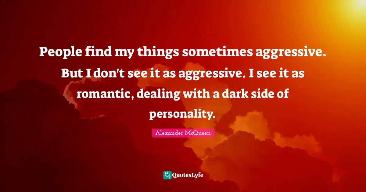 People find my things sometimes aggressive. But I don't see it as aggressive. I see it as romantic, dealing with a dark side of personality.