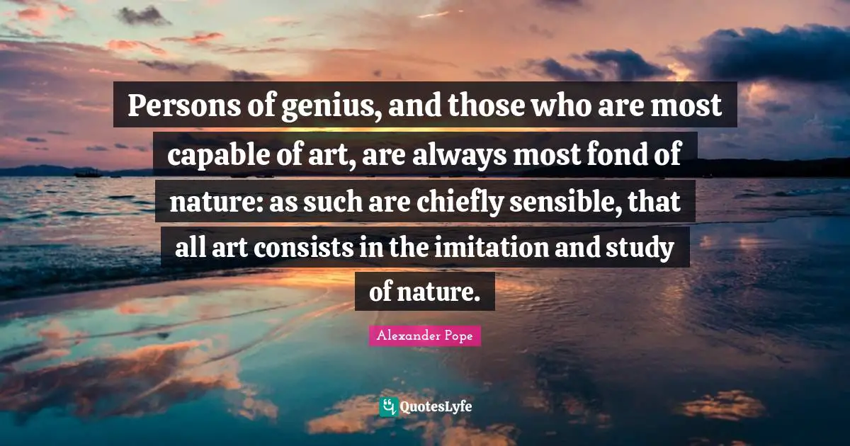Persons of genius, and those who are most capable of art, are always most fond of nature: as such are chiefly sensible, that all art consists in the imitation and study of nature.