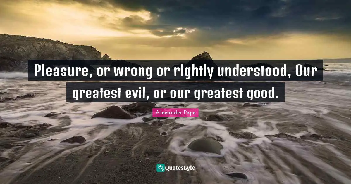 Pleasure, or wrong or rightly understood, Our greatest evil, or our greatest good.