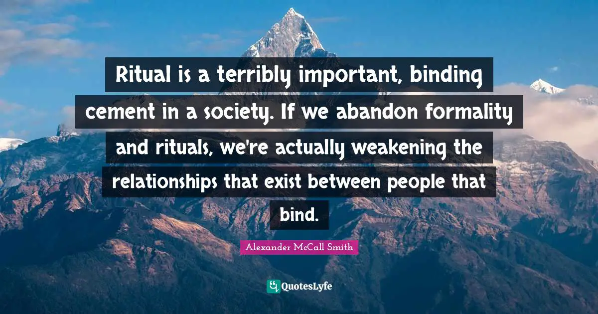 Ritual is a terribly important, binding cement in a society. If we abandon formality and rituals, we're actually weakening the relationships that exist between people that bind.