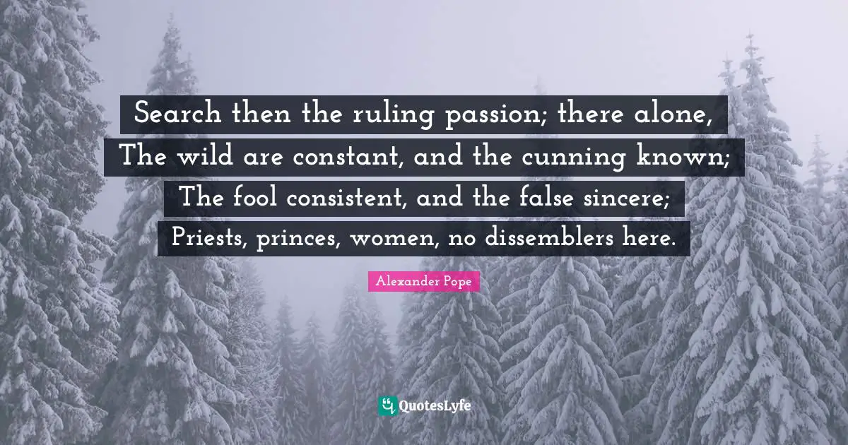 Search then the ruling passion; there alone, The wild are constant, and the cunning known; The fool consistent, and the false sincere; Priests, princes, women, no dissemblers here.