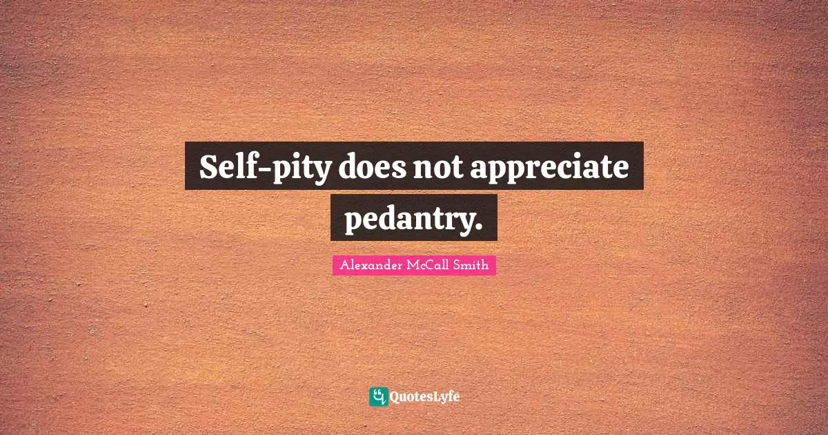 Self-pity does not appreciate pedantry.