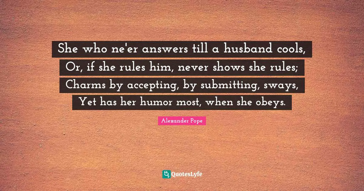 She who ne'er answers till a husband cools, Or, if she rules him, never shows she rules; Charms by accepting, by submitting, sways, Yet has her humor most, when she obeys.