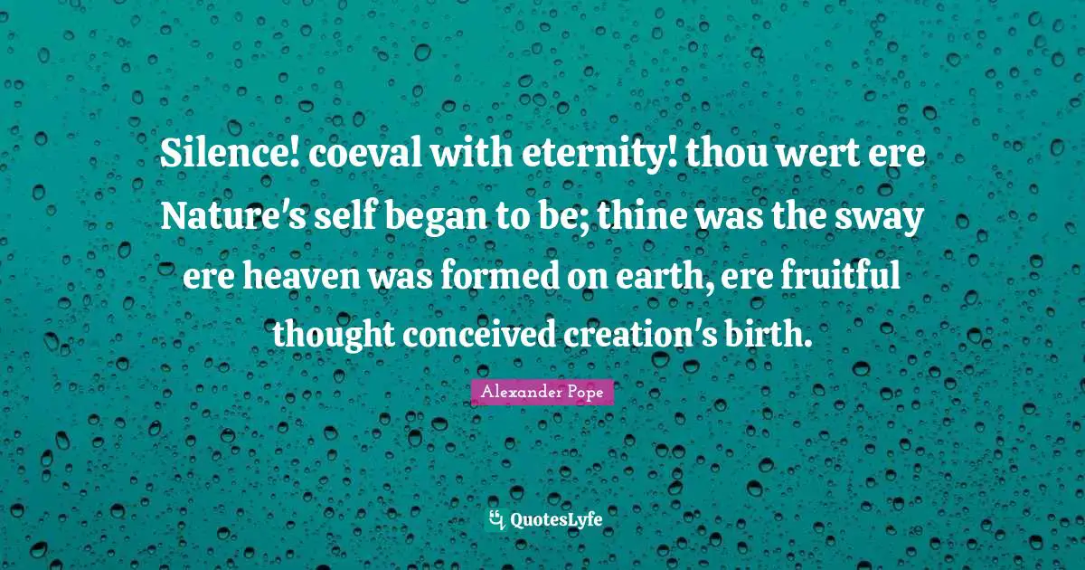 Silence! coeval with eternity! thou wert ere Nature's self began to be; thine was the sway ere heaven was formed on earth, ere fruitful thought conceived creation's birth.