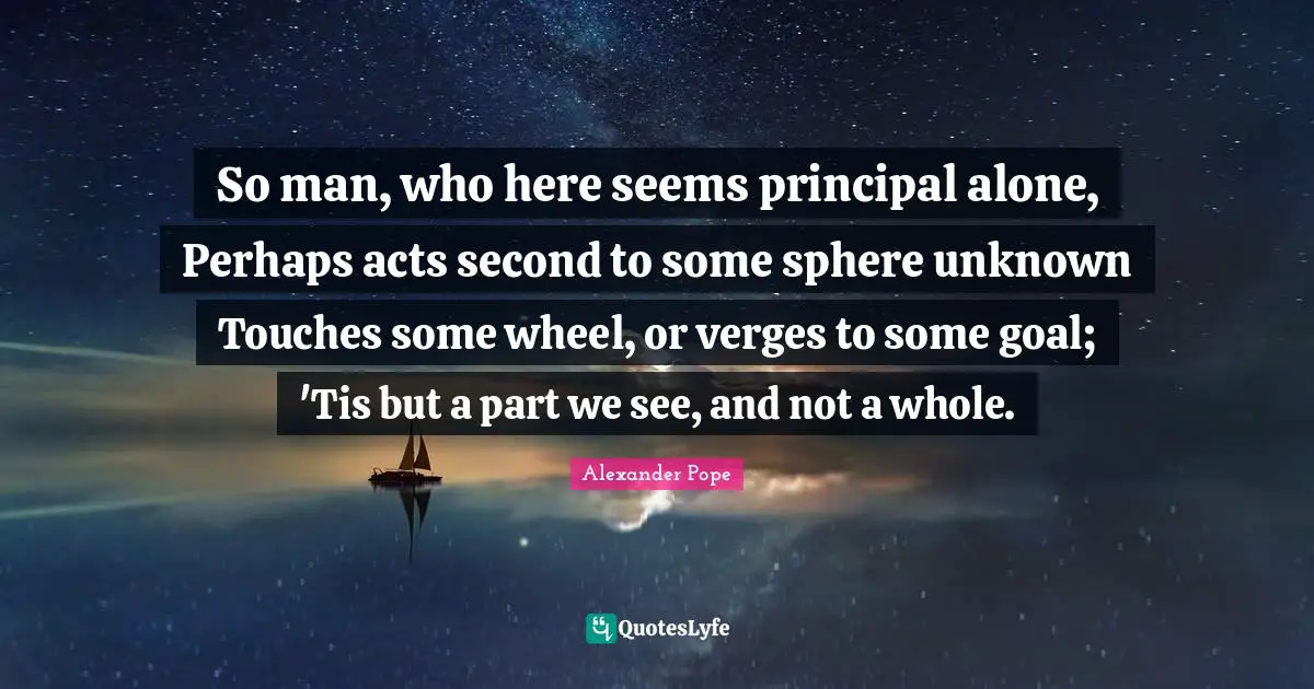 So man, who here seems principal alone, Perhaps acts second to some sphere unknown Touches some wheel, or verges to some goal; 'Tis but a part we see, and not a whole.