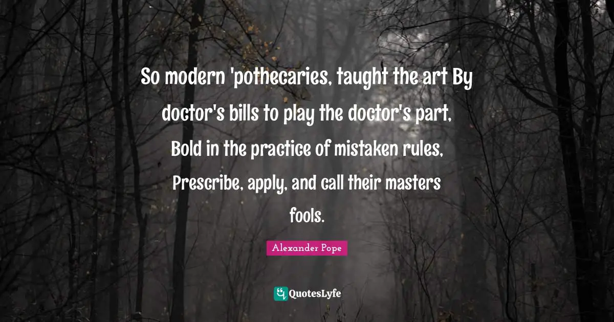 So modern 'pothecaries, taught the art By doctor's bills to play the doctor's part, Bold in the practice of mistaken rules, Prescribe, apply, and call their masters fools.