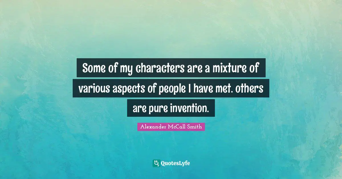 Some of my characters are a mixture of various aspects of people I have met. others are pure invention.